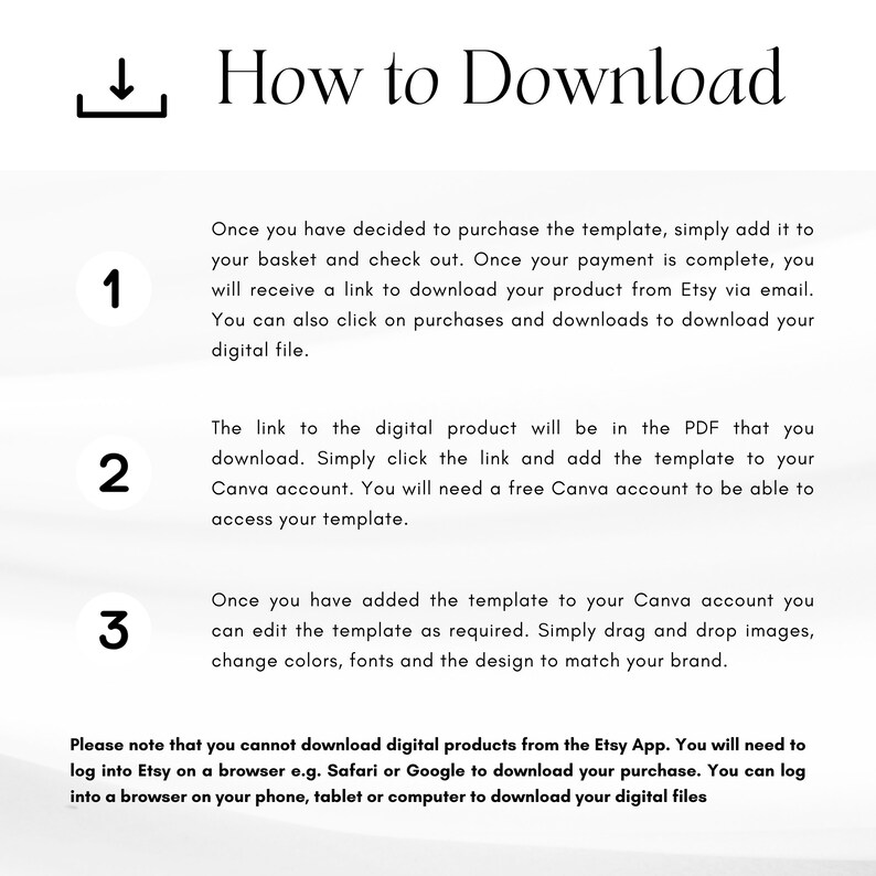 May include: A white background with a blue number 1, 2, and 3 in a circle. Each number has a description of how to download a digital product from Etsy. The text says, "How to Download", "Once you have decided to purchase the template, simply add it to your basket and check out. Once your payment is complete, you will receive a link to download your product from Etsy via email. You can also click on purchases and downloads to download your digital file.", "The link to the digital product will be in the PDF that you download. Simply click the link and add the template to your Canva account. You will need a free Canva account to be able to access your template.", and "Once you have added the template to your Canva account you can edit the template as required. Simply drag and drop images, change colors, fonts and the design to match your brand."