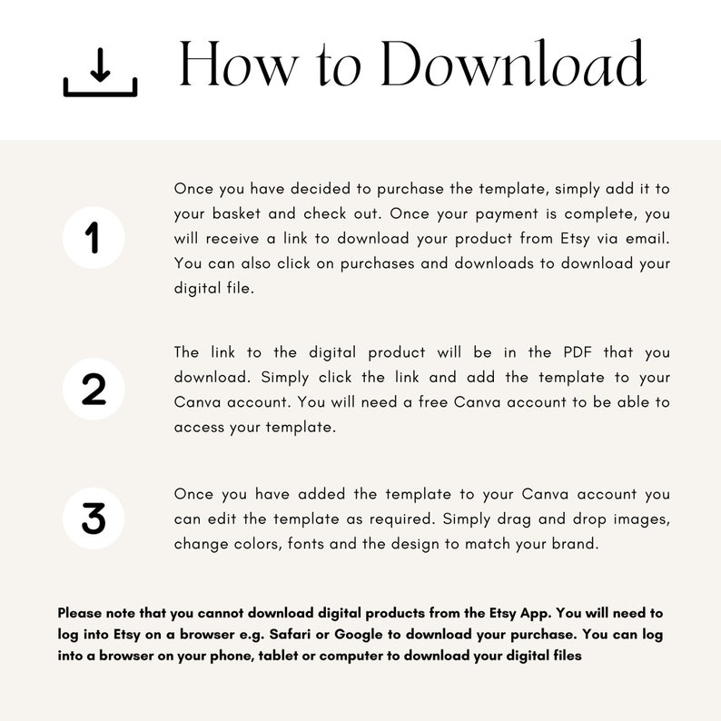 May include: A step-by-step guide on how to download a digital product from Etsy. The guide includes three steps: adding the product to your basket, checking out, and downloading the product from Etsy via email. It also mentions that you can download the product from the Purchases and Downloads section on Etsy. The guide also explains that the digital product will be in a PDF file that you can download and add to your Canva account. You will need a free Canva account to access the template. The guide also explains that you can edit the template in Canva by dragging and dropping images, changing colors, fonts, and the design to match your brand. The guide also notes that you cannot download digital products from the Etsy app and that you need to log into Etsy on a browser to download your purchase.