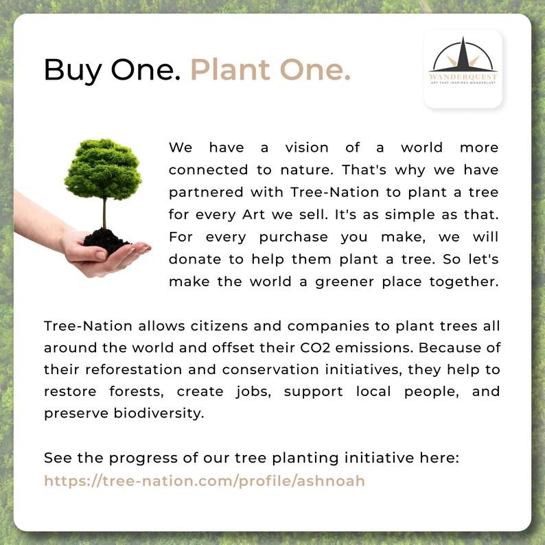 May include: A hand holding a small green tree with brown soil. The text "Buy One. Plant One." is at the top of the image. The text "We have a vision of a world more connected to nature. That's why we have partnered with Tree-Nation to plant a tree for every Art we sell. It's as simple as that. For every purchase you make, we will donate to help them plant a tree. So let's make the world a greener place together." is below the image of the hand. The text "Tree-Nation allows citizens and companies to plant trees all around the world and offset their CO2 emissions. Because of their reforestation and conservation initiatives, they help to restore forests, create jobs, support local people, and preserve biodiversity." is below the first block of text. The text "See the progress of our tree planting initiative here: https://tree-nation.com/profile/ashnoah" is at the bottom of the image.