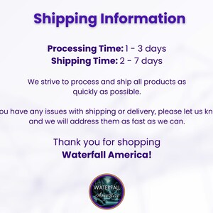 May include: A white text graphic on a purple background with the text "Shipping Information" in a large font. The text below reads "Processing Time: 1 - 3 days" and "Shipping Time: 2 - 7 days". The text continues with "We strive to process and ship all products as quickly as possible. If you have any issues with shipping or delivery, please let us know, and we will address them as fast as we can. Thank you for shopping Waterfall America!"  A logo with the text "WATERFALL America" is at the bottom of the graphic.