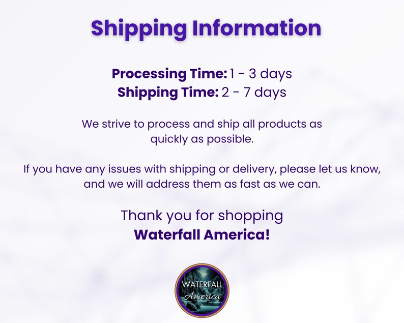 May include: A white text graphic on a purple background with the text "Shipping Information" in a large font. The text below reads "Processing Time: 1 - 3 days" and "Shipping Time: 2 - 7 days". The text continues with "We strive to process and ship all products as quickly as possible. If you have any issues with shipping or delivery, please let us know, and we will address them as fast as we can. Thank you for shopping Waterfall America!"  A logo with the text "WATERFALL America" is at the bottom of the graphic.