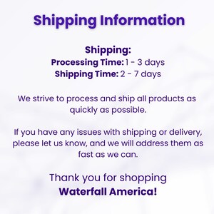 May include: Shipping information for online orders. Processing time is 1 to 3 days and shipping time is 2 to 7 days. The text states that they strive to process and ship all products as quickly as possible. It also states that if you have any issues with shipping or delivery, please let them know and they will address them as fast as they can. The text ends with "Thank you for shopping Waterfall America!"