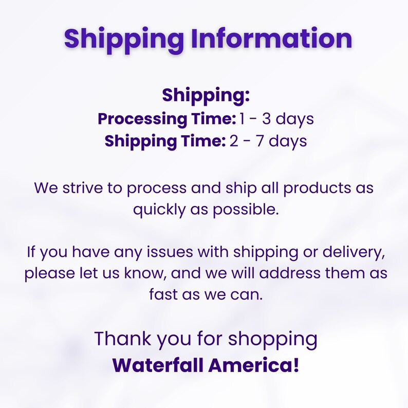 May include: Shipping information for online orders. Processing time is 1 to 3 days and shipping time is 2 to 7 days. The text states that they strive to process and ship all products as quickly as possible. It also states that if you have any issues with shipping or delivery, please let them know and they will address them as fast as they can. The text ends with "Thank you for shopping Waterfall America!"