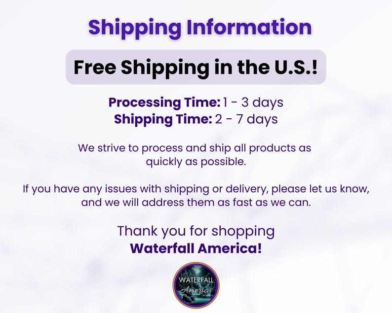 May include: Free shipping within the U.S. for orders. Processing time is 1 to 3 days, and shipping time is 2 to 7 days. We strive to process and ship all products as quickly as possible. If you have any issues with shipping or delivery, please let us know, and we will address them as fast as we can. Thank you for shopping Waterfall America!