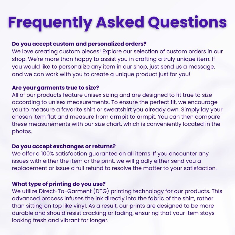 May include: Frequently Asked Questions about custom and personalized orders, sizing, exchanges, returns, and printing methods.  The text explains that the company offers a 100% satisfaction guarantee and uses Direct-To-Garment (DTG) printing technology.