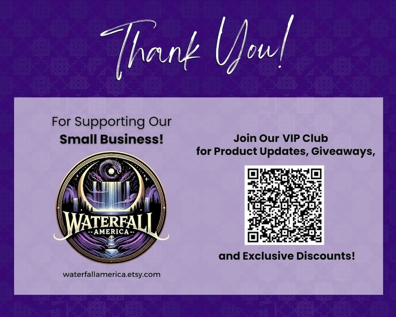 May include: A purple and gold logo for a business called "Waterfall America" with a crescent moon, waterfall, and a dragon. The text "Thank You!" is at the top of the image. The text "For Supporting Our Small Business!" is below the logo. The text "Join Our VIP Club for Product Updates, Giveaways, and Exclusive Discounts!" is on the right side of the image. A QR code is below the text. The text "waterfallamerica.etsy.com" is at the bottom of the image.