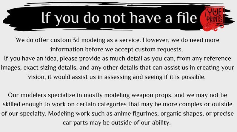 Op de afbeelding: Tekst op een witte achtergrond die luidt: "Als je geen bestand hebt, bieden we aangepaste 3D-modellering aan als service. We hebben echter meer informatie nodig voordat we aangepaste verzoeken accepteren. Als je een idee hebt, geef dan zoveel mogelijk details, van referentieafbeeldingen, exacte afmetingen en alle andere details die ons kunnen helpen bij het cre&euml;ren van je visie. Dit zou ons helpen bij het beoordelen en zien of het mogelijk is. Onze modelleurs zijn gespecialiseerd in het modelleren van wapenprops, en we zijn mogelijk niet bekwaam genoeg om aan bepaalde categorie&euml;n te werken die complexer of buiten onze specialiteit liggen. Modelleerwerk zoals anime-figuurtjes, organische vormen of nauwkeurige auto-onderdelen kunnen buiten onze mogelijkheden liggen."