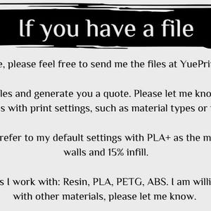 Op de afbeelding: Tekst op een witte achtergrond die luidt: "Als je een bestand hebt, stuur het dan gerust naar me toe op YuePrints@gmail.com. Ik zal de bestanden beoordelen en je een offerte geven. Laat me weten of je speciale wensen hebt met betrekking tot de afdrukinstellingen, zoals materiaaltypes of vulgraad. Zo niet, dan zal ik verwijzen naar mijn standaardinstellingen met PLA+ als materiaal, waarbij 2 wanden en 15% vulgraad worden gebruikt. Huidige materialen waarmee ik werk: Resin, PLA, PETG, ABS. Ik ben bereid om met andere materialen te experimenteren, laat het me weten."