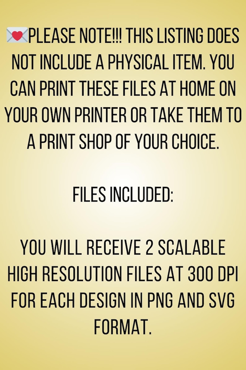 May include: Text on a yellow background that reads: "PLEASE NOTE!!! THIS LISTING DOES NOT INCLUDE A PHYSICAL ITEM. YOU CAN PRINT THESE FILES AT HOME ON YOUR OWN PRINTER OR TAKE THEM TO A PRINT SHOP OF YOUR CHOICE. FILES INCLUDED: YOU WILL RECEIVE 2 SCALABLE HIGH RESOLUTION FILES AT 300 DPI FOR EACH DESIGN IN PNG AND SVG FORMAT."