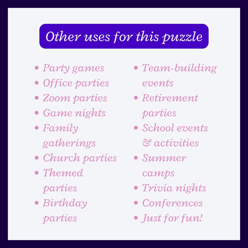 Other uses for this puzzle:
Party games
Office parties
Zoom parties
Game nights
Family gatherings
Church parties
Themed parties
Birthday parties
Team-building events
Retirement parties
School events
Summer camps
Trivia nights
Conferences
Just for fun