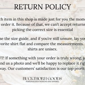 May include: A return policy graphic with black text on a light background. The text reads: RETURN POLICY. Each item in this shop is made just for you the moment you order it. Because of that, we can't accept returns, so picking the correct size is essential. Use the size guide, and if you're still unsure, lay your favorite shirt flat and compare the measurements. All shirts are unisex. BUT! If something with your order is truly wrong, just send us a photo and we'll be happy to replace it right away. Our customers' satisfaction is our top priority! BUCKTHORN GOODS PERSONALIZED DESIGNS AND APPAREL.