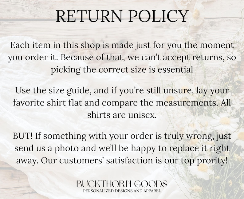 May include: A return policy graphic with black text on a light background. The text reads: RETURN POLICY. Each item in this shop is made just for you the moment you order it. Because of that, we can't accept returns, so picking the correct size is essential. Use the size guide, and if you're still unsure, lay your favorite shirt flat and compare the measurements. All shirts are unisex. BUT! If something with your order is truly wrong, just send us a photo and we'll be happy to replace it right away. Our customers' satisfaction is our top priority! BUCKTHORN GOODS PERSONALIZED DESIGNS AND APPAREL.