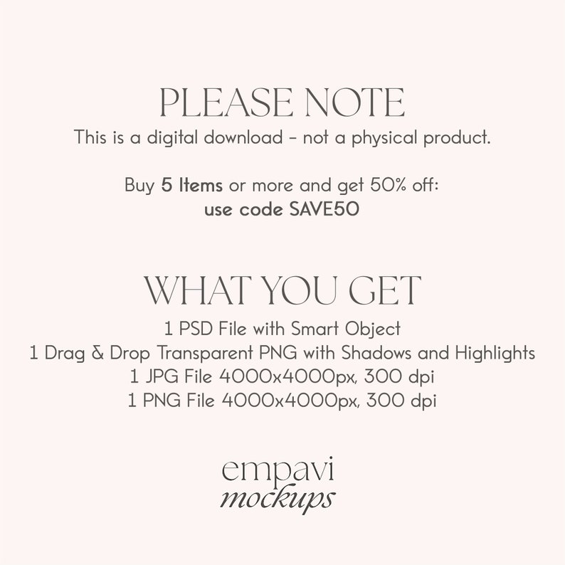 May include: A digital download graphic design mockup product listing with text that reads "PLEASE NOTE This is a digital download - not a physical product. Buy 5 Items or more and get 50% off: use code SAVE50 WHAT YOU GET 1 PSD File with Smart Object 1 Drag & Drop Transparent PNG with Shadows and Highlights 1 JPG File 4000x4000px, 300 dpi 1 PNG File 4000x4000px, 300 dpi empavi mockups"