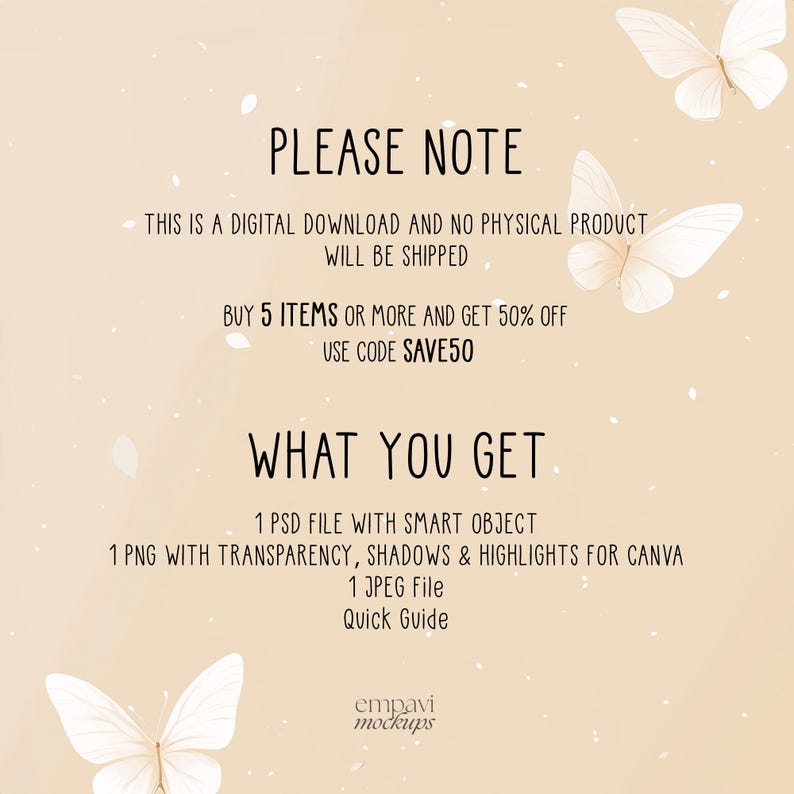 May include: A digital product information graphic on a light beige background with white butterfly illustrations. Text reads: PLEASE NOTE, THIS IS A DIGITAL DOWNLOAD AND NO PHYSICAL PRODUCT WILL BE SHIPPED, BUY 5 ITEMS OR MORE AND GET 50% OFF USE CODE SAVE50, WHAT YOU GET, 1 PSD FILE WITH SMART OBJECT, 1 PNG WITH TRANSPARENCY, SHADOWS & HIGHLIGHTS FOR CANVA, 1 JPEG FILE, QUICK GUIDE, empavi mockups.
