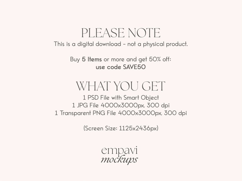 以下が含まれることがあります： 白い背景に重ねられたテキストで、「PLEASE NOTE This is a digital download - not a physical product. Buy 5 Items or more and get 50% off: use code SAVE50 WHAT YOU GET 1 PSD File with Smart Object 1 JPG File 4000x3000px, 300 dpi 1 Transparent PNG File 4000x3000px, 300 dpi (Screen Size: 1125x2436px) empavi mockups」と表示されています。