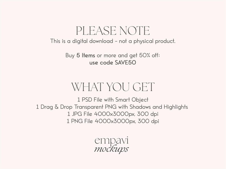 May include: Text overlay on a white background that reads "PLEASE NOTE This is a digital download - not a physical product. Buy 5 Items or more and get 50% off: use code SAVE50 WHAT YOU GET 1 PSD File with Smart Object 1 Drag & Drop Transparent PNG with Shadows and Highlights 1 JPG File 4000x3000px, 300 dpi 1 PNG File 4000x3000px, 300 dpi empavi mockups"