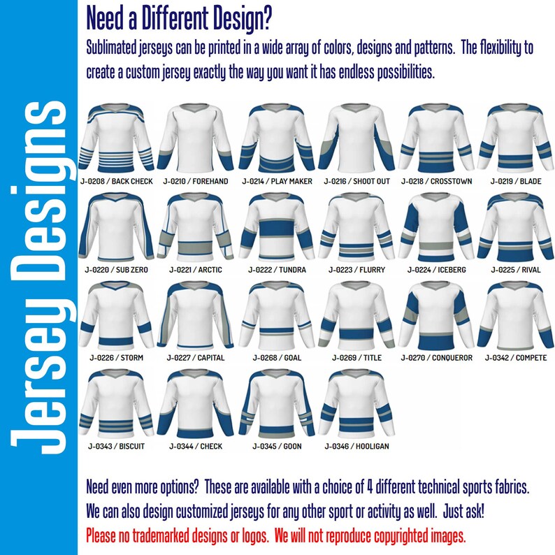 May include: A graphic showing 18 different hockey jersey designs. Each jersey is white with blue and gray accents. The jerseys are labeled with a code and a name, such as "J-0208/BACK CHECK" and "J-0210/FOREHAND". The text "Jersey Designs" is written vertically on the left side of the image. The text "Need a Different Design?" is at the top of the image. The text "Sublimated jerseys can be printed in a wide array of colors, designs and patterns. The flexibility to create a custom jersey exactly the way you want it has endless possibilities." is below the title. The text "Need even more options? These are available with a choice of 4 different technical sports fabrics. We can also design customized jerseys for any other sport or activity as well. Just ask! Please no trademarked designs or logos. We will not reproduce copyrighted images." is at the bottom of the image.
