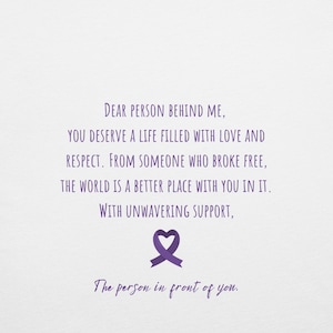 May include: Purple text on a white background with a purple ribbon in the shape of a heart. The text reads: "Dear person behind me, you deserve a life filled with love and respect. From someone who broke free, the world is a better place with you in it. With unwavering support, The person in front of you."