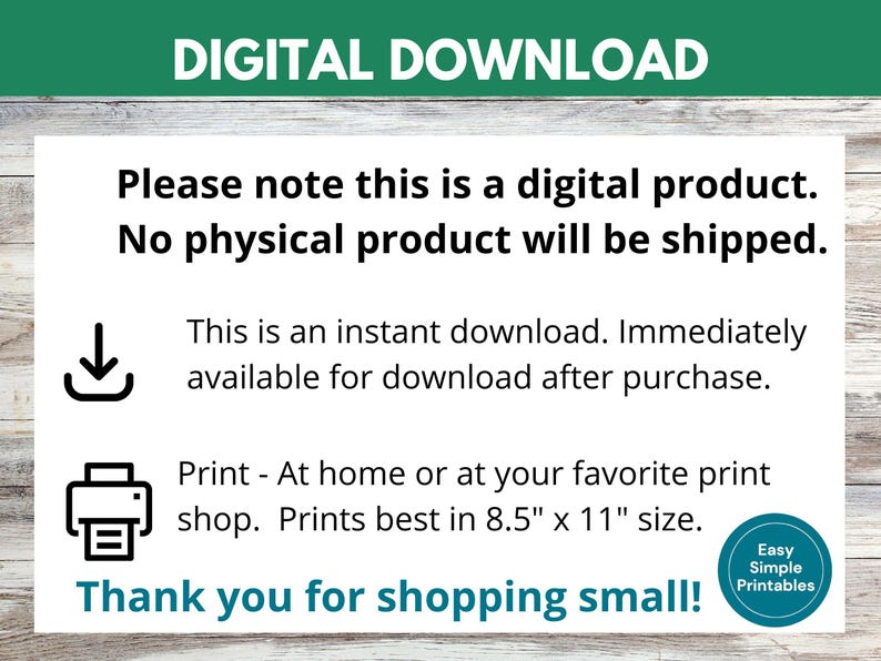 May include: Digital download graphic with a download arrow icon, a printer icon, and text that reads "Please note this is a digital product. No physical product will be shipped. This is an instant download. Immediately available for download after purchase. Print - At home or at your favorite print shop. Prints best in 8.5" x 11" size. Thank you for shopping small! Easy Simple Printables"