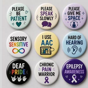 May include: A set of nine circular pin-back buttons featuring various awareness messages. Text includes Please Be Patient, Please Speak Slowly, Please Give Me Space, Sensory Sensitive, I Use AAC, Hard of Hearing, Deaf Pride, Chronic Pain Warrior, and Epilepsy Awareness.