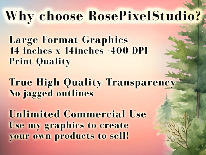 May include: Text graphic on a pink and blue background with a watercolor forest scene. The text reads "Why choose RosePixelStudio?"  "Large Format Graphics 14 inches x 14 inches - 400 DPI Print Quality" "True High Quality Transparency No jagged outlines" "Unlimited Commercial Use Use my graphics to create your own products to sell!"