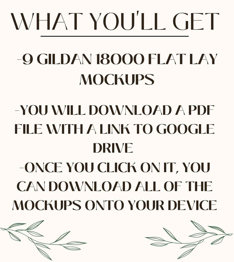 May include: Text on a white background that reads "WHAT YOU'LL GET - 9 GILDAN 18000 FLAT LAY MOCKUPS - YOU WILL DOWNLOAD A PDF FILE WITH A LINK TO GOOGLE DRIVE - ONCE YOU CLICK ON IT, YOU CAN DOWNLOAD ALL OF THE MOCKUPS ONTO YOUR DEVICE" with green leafy branches at the bottom.