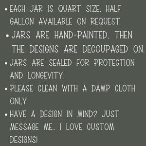 May include: Text on a dark gray background with white text describing the details of hand-painted glass jars. Each jar is quart size, half gallon available on request. Jars are hand-painted, then the designs are decoupaged on. Jars are sealed for protection and longevity. Please clean with a damp cloth only. Have a design in mind? Just message me. I love custom designs!