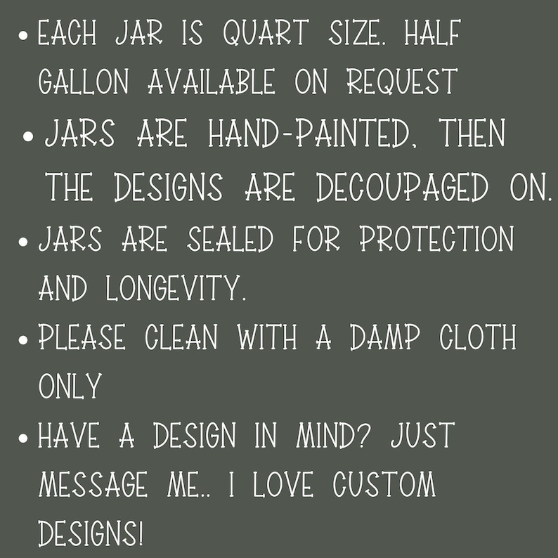 May include: Text on a dark gray background with white text describing the details of hand-painted glass jars. Each jar is quart size, half gallon available on request. Jars are hand-painted, then the designs are decoupaged on. Jars are sealed for protection and longevity. Please clean with a damp cloth only. Have a design in mind? Just message me. I love custom designs!