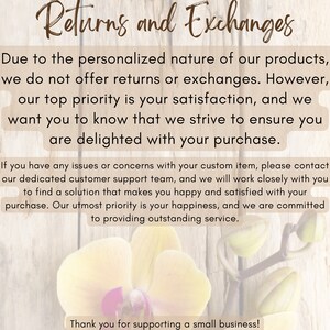 May include: Text on a woodgrain background with a white orchid flower. The text reads "Returns and Exchanges" and explains that due to the personalized nature of the products, returns and exchanges are not offered. The text also states that the seller's top priority is customer satisfaction and that they strive to ensure customers are delighted with their purchase. The text also explains that if there are any issues or concerns with a custom item, customers can contact the seller's customer support team. The text concludes with a thank you to customers for supporting a small business.