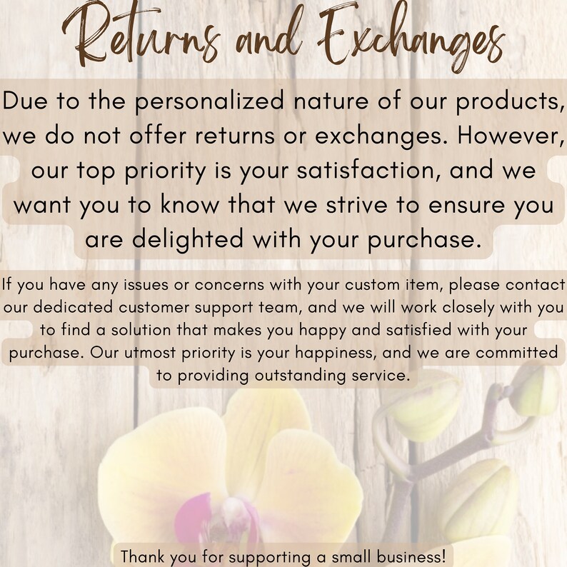 May include: Text on a woodgrain background with a white orchid flower. The text reads "Returns and Exchanges" and explains that due to the personalized nature of the products, returns and exchanges are not offered. The text also states that the seller's top priority is customer satisfaction and that they strive to ensure customers are delighted with their purchase. The text also explains that if there are any issues or concerns with a custom item, customers can contact the seller's customer support team. The text concludes with a thank you to customers for supporting a small business.