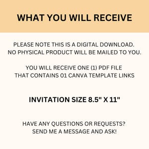 May include: Text on a peach background that reads "WHAT YOU WILL RECEIVE" followed by "PLEASE NOTE THIS IS A DIGITAL DOWNLOAD. NO PHYSICAL PRODUCT WILL BE MAILED TO YOU."  Then "YOU WILL RECEIVE ONE (1) PDF FILE THAT CONTAINS 01 CANVA TEMPLATE LINKS" and "INVITATION SIZE 8.5" X 11" followed by "HAVE ANY QUESTIONS OR REQUESTS? SEND ME A MESSAGE AND ASK!"