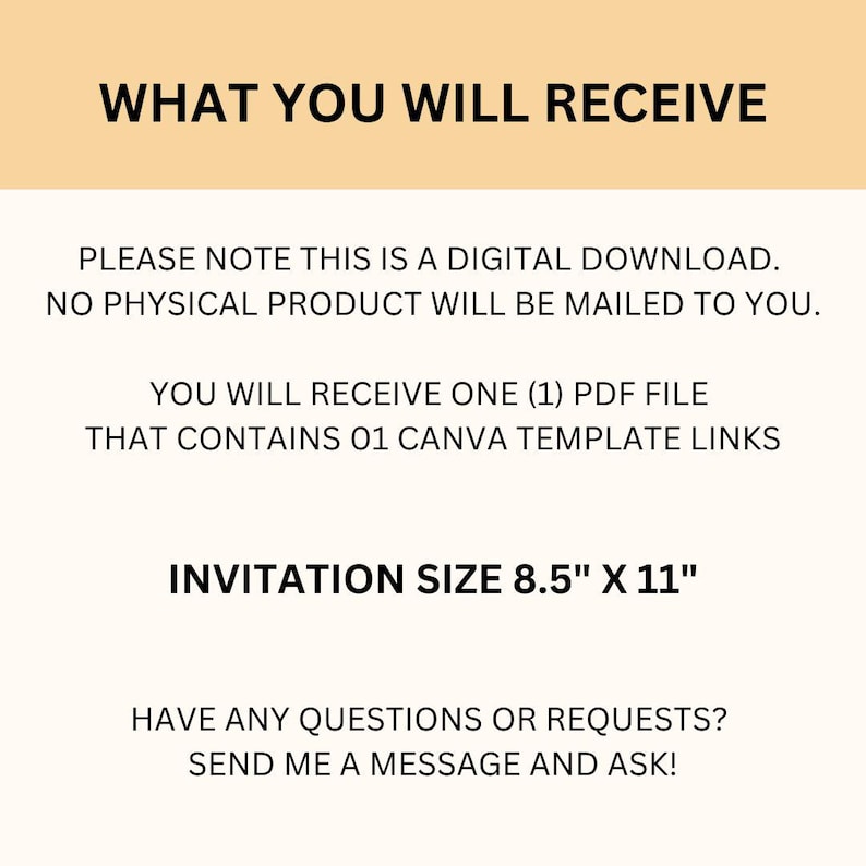 May include: Text on a peach background that reads "WHAT YOU WILL RECEIVE" followed by "PLEASE NOTE THIS IS A DIGITAL DOWNLOAD. NO PHYSICAL PRODUCT WILL BE MAILED TO YOU."  Then "YOU WILL RECEIVE ONE (1) PDF FILE THAT CONTAINS 01 CANVA TEMPLATE LINKS" and "INVITATION SIZE 8.5" X 11" followed by "HAVE ANY QUESTIONS OR REQUESTS? SEND ME A MESSAGE AND ASK!"