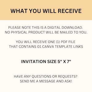 May include: Text on a peach background that reads "WHAT YOU WILL RECEIVE" followed by "PLEASE NOTE THIS IS A DIGITAL DOWNLOAD. NO PHYSICAL PRODUCT WILL BE MAILED TO YOU."  Then "YOU WILL RECEIVE ONE (1) PDF FILE THAT CONTAINS 01 CANVA TEMPLATE LINKS" and "INVITATION SIZE 5" X 7" ".  The text concludes with "HAVE ANY QUESTIONS OR REQUESTS? SEND ME A MESSAGE AND ASK!"