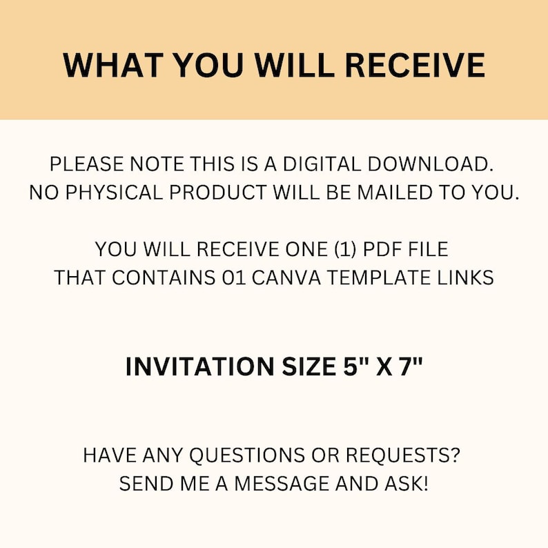 May include: Text on a peach background that reads "WHAT YOU WILL RECEIVE" followed by "PLEASE NOTE THIS IS A DIGITAL DOWNLOAD. NO PHYSICAL PRODUCT WILL BE MAILED TO YOU."  Then "YOU WILL RECEIVE ONE (1) PDF FILE THAT CONTAINS 01 CANVA TEMPLATE LINKS" and "INVITATION SIZE 5" X 7" ".  The text concludes with "HAVE ANY QUESTIONS OR REQUESTS? SEND ME A MESSAGE AND ASK!"