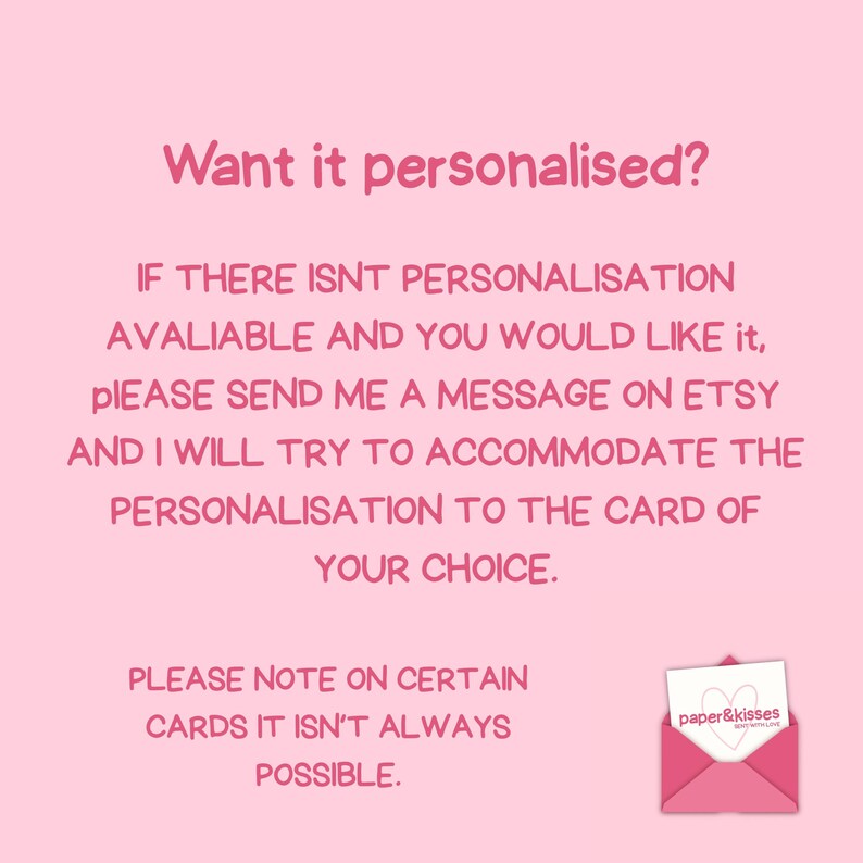 Puede incluir: Un gr&aacute;fico informativo de color rosa claro con texto en rosa oscuro que dice: Want it personalised? IF THERE ISNT PERSONALISATION AVALIABLE AND YOU WOULD LIKE IT, PLEASE SEND ME A MESSAGE ON ETSY AND I WILL TRY TO ACCOMMODATE THE PERSONALISATION TO THE CARD OF YOUR CHOICE. PLEASE NOTE ON CERTAIN CARDS IT ISNT ALWAYS POSSIBLE. Un peque&ntilde;o icono de sobre rosa con una tarjeta blanca que muestra un coraz&oacute;n y el texto paper & kisses se encuentra en la esquina inferior derecha.