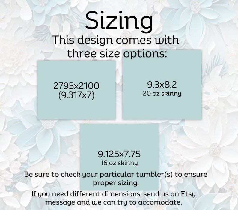 May include: A graphic showing three different sizes for a tumbler design. The sizes are 2795x2100 (9.317x7), 9.3x8.2 (20 oz skinny), and 9.125x7.75 (16 oz skinny). The text says "Be sure to check your particular tumbler(s) to ensure proper sizing. If you need different dimensions, send us an Etsy message and we can try to accommodate."