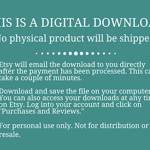 May include: Text on a teal background that reads "THIS IS A DIGITAL DOWNLOAD. No physical product will be shipped."  The text continues with bullet points explaining that the download will be emailed after payment is processed, how to download and save the file, and that the download is for personal use only.