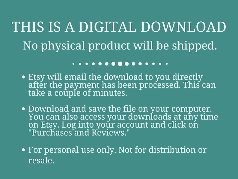 May include: Text on a teal background that reads "THIS IS A DIGITAL DOWNLOAD. No physical product will be shipped."  The text continues with bullet points explaining that the download will be emailed after payment is processed, how to download and save the file, and that the download is for personal use only.
