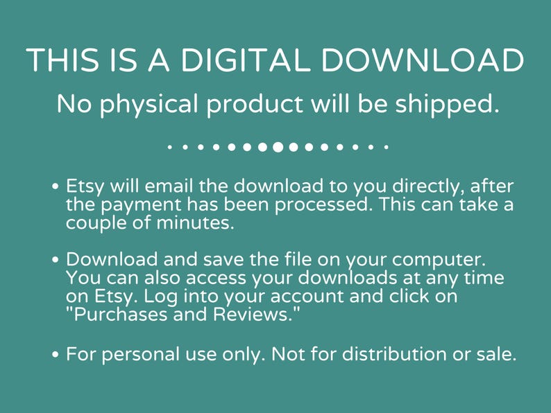 May include: Text on a teal background that reads "THIS IS A DIGITAL DOWNLOAD. No physical product will be shipped."  The text continues with bullet points explaining how to download the digital product after purchase.  The text also states that the product is for personal use only and not for distribution or sale.