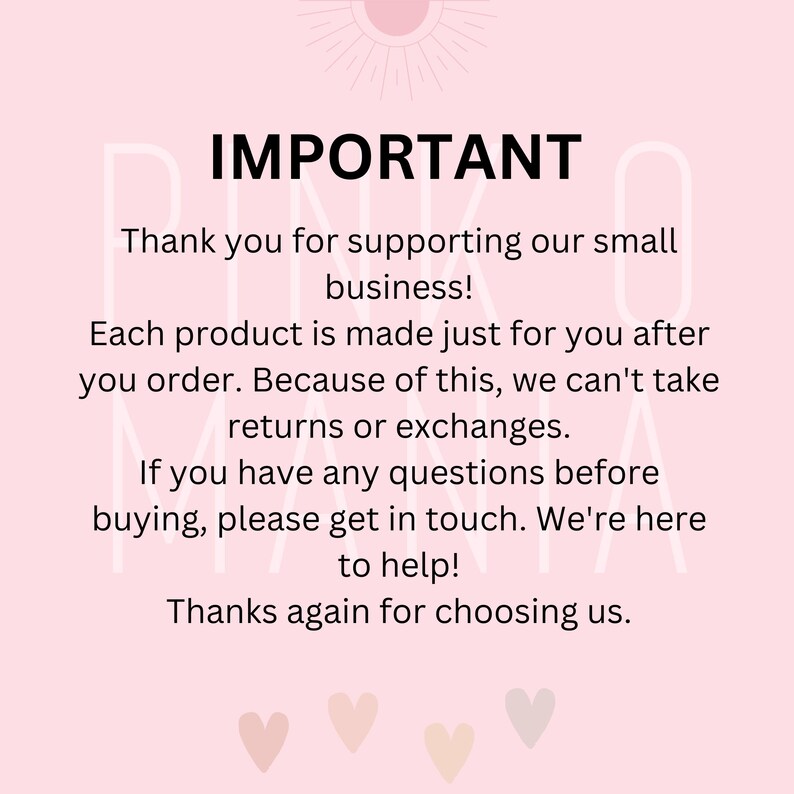 May include: Pink and white text on a light pink background with the word "IMPORTANT" in large, bold letters. The text reads: "Thank you for supporting our small business! Each product is made just for you after you order. Because of this, we can't take returns or exchanges. If you have any questions before buying, please get in touch. We're here to help! Thanks again for choosing us."
