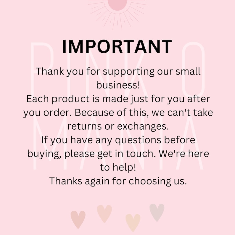 May include: Pink and white text on a pink background with the word "IMPORTANT" in large, bold letters. The text reads: "Thank you for supporting our small business! Each product is made just for you after you order. Because of this, we can't take returns or exchanges. If you have any questions before buying, please get in touch. We're here to help! Thanks again for choosing us."
