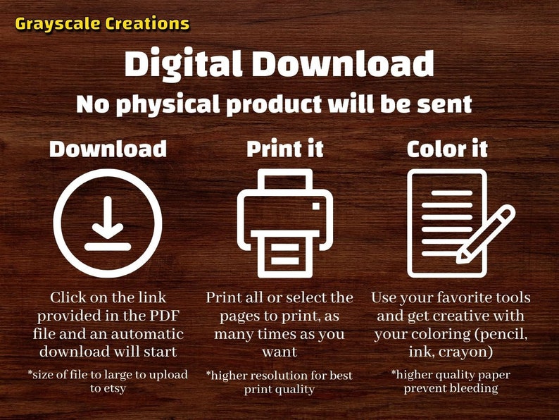 May include: Digital download graphic with instructions on how to download, print, and color a printable. The graphic features a download icon, a printer icon, and a sheet of paper with a pencil. The text reads "Digital Download", "No physical product will be sent", "Download", "Print it", "Color it", "Click on the link provided in the PDF file and an automatic download will start", "Print all or select the pages to print, as many times as you want", "Use your favorite tools and get creative with your coloring (pencil, ink, crayon)", "*size of file to large to upload to etsy", "*higher resolution for best print quality", "*higher quality paper prevent bleeding".