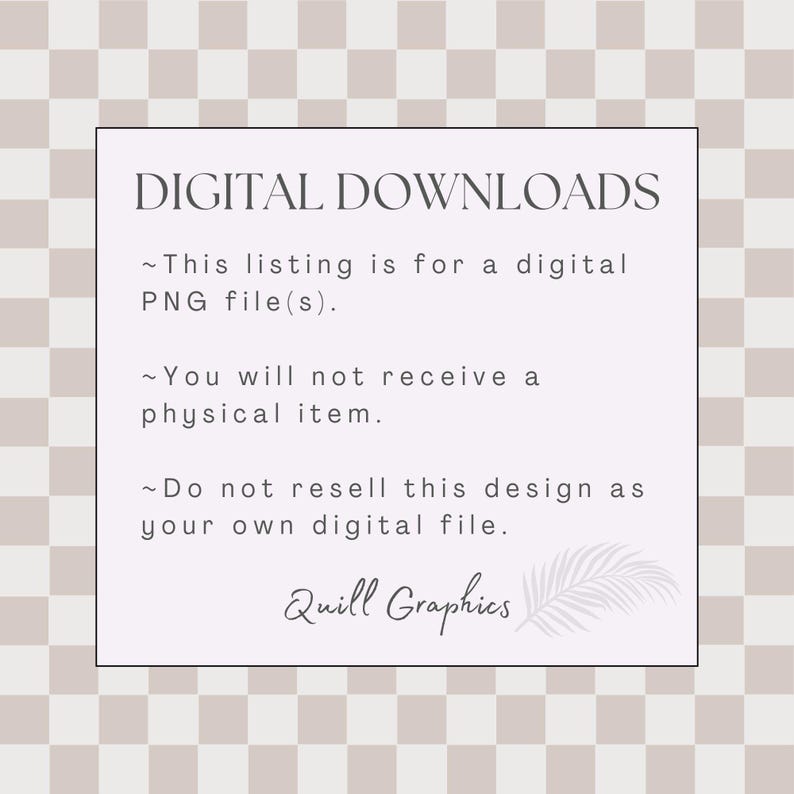 May include: A white text box with a black border on a light brown and white checkered background. The text box contains the text "DIGITAL DOWNLOADS" in black, followed by three bullet points with text describing the product as a digital PNG file, stating that no physical item will be shipped, and prohibiting the resale of the design. The text box also includes the text "Quill Graphics" in black with a stylized feather graphic.