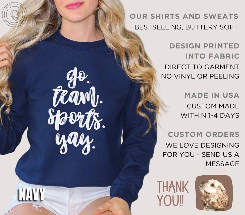 May include: A navy blue sweatshirt with the text 'go team. sports. yay.' printed in white. The sweatshirt is made in the USA and is custom made within 1-4 days. The text 'OUR SHIRTS AND SWEATS BESTSELLING, BUTTERY SOFT' is printed in white on the right side of the image. The text 'DESIGN PRINTED INTO FABRIC DIRECT TO GARMENT NO VINYL OR PEELING' is printed in white on the right side of the image. The text 'MADE IN USA CUSTOM MADE WITHIN 1-4 DAYS' is printed in white on the right side of the image. The text 'CUSTOM ORDERS WE LOVE DESIGNING FOR YOU - SEND US A MESSAGE' is printed in white on the right side of the image. The text 'THANK YOU!!' is printed in white on the right side of the image. A small image of a dog is printed in the bottom right corner of the image.