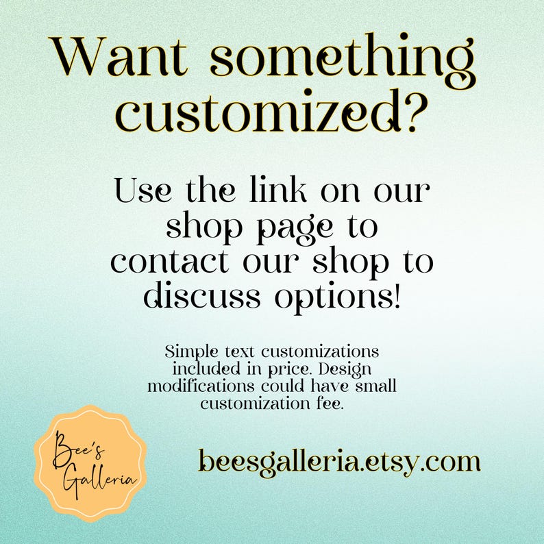 May include: A teal blue background with white text that reads "Want something customized? Use the link on our shop page to contact our shop to discuss options!"  Simple text customisations included in price. Design modifications could have a small customisation fee.  A yellow circle with the text "Bee's Galleria" and the website address "beesgalleria.etsy.com" in white text.