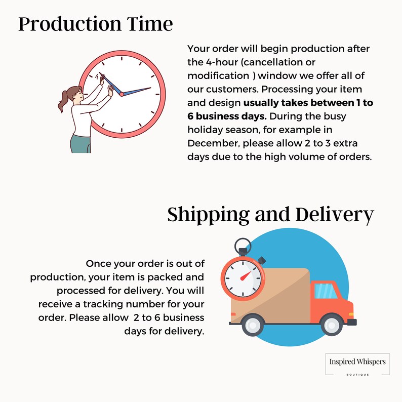 May include: Illustration of a clock with a person setting the time. Text reads: Production Time. Your order will begin production after the 4-hour (cancellation or modification) window we offer all of our customers. Processing your item and design usually takes between 1 to 6 business days. During the busy holiday season, for example in December, please allow 2 to 3 extra days due to the high volume of orders. Illustration of a delivery truck with a timer. Text reads: Shipping and Delivery. Once your order is out of production, your item is packed and processed for delivery. You will receive a tracking number for your order. Please allow 2 to 6 business days for delivery.