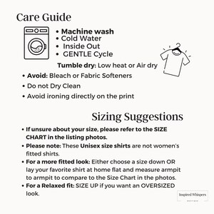 May include: A black and white illustration of a washing machine and a t-shirt on a hanger. The text reads "Care Guide" and lists washing instructions: Machine wash, Cold Water, Inside Out, Gentle Cycle. Tumble dry: Low heat or Air dry. Avoid: Bleach or Fabric Softeners. Do not Dry Clean. Avoid ironing directly on the print. Sizing Suggestions: If unsure about your size, please refer to the SIZE CHART in the listing photos. Please note: These Unisex size shirts are not women's fitted shirts. For a more fitted look: Either choose a size down OR lay your favorite shirt at home flat and measure armpit to armpit to compare to the Size Chart in the photos. For a Relaxed fit: SIZE UP if you want an OVERSIZED look. Inspired Whispers.