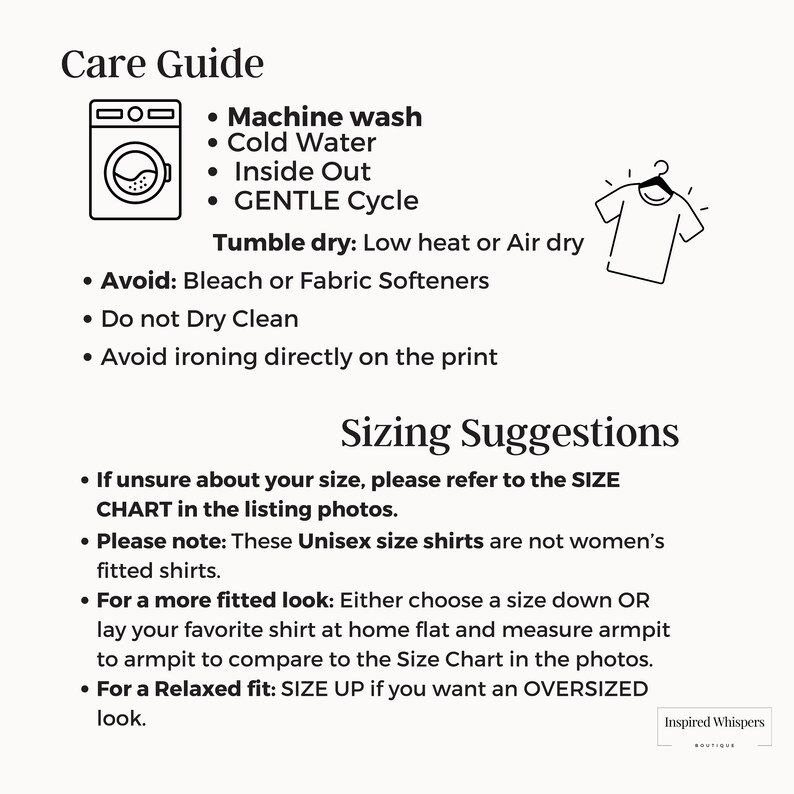 May include: A black and white illustration of a washing machine and a t-shirt on a hanger. The text reads "Care Guide" and lists washing instructions: Machine wash, Cold Water, Inside Out, Gentle Cycle. Tumble dry: Low heat or Air dry. Avoid: Bleach or Fabric Softeners. Do not Dry Clean. Avoid ironing directly on the print. Sizing Suggestions: If unsure about your size, please refer to the SIZE CHART in the listing photos. Please note: These Unisex size shirts are not women's fitted shirts. For a more fitted look: Either choose a size down OR lay your favorite shirt at home flat and measure armpit to armpit to compare to the Size Chart in the photos. For a Relaxed fit: SIZE UP if you want an OVERSIZED look. Inspired Whispers.