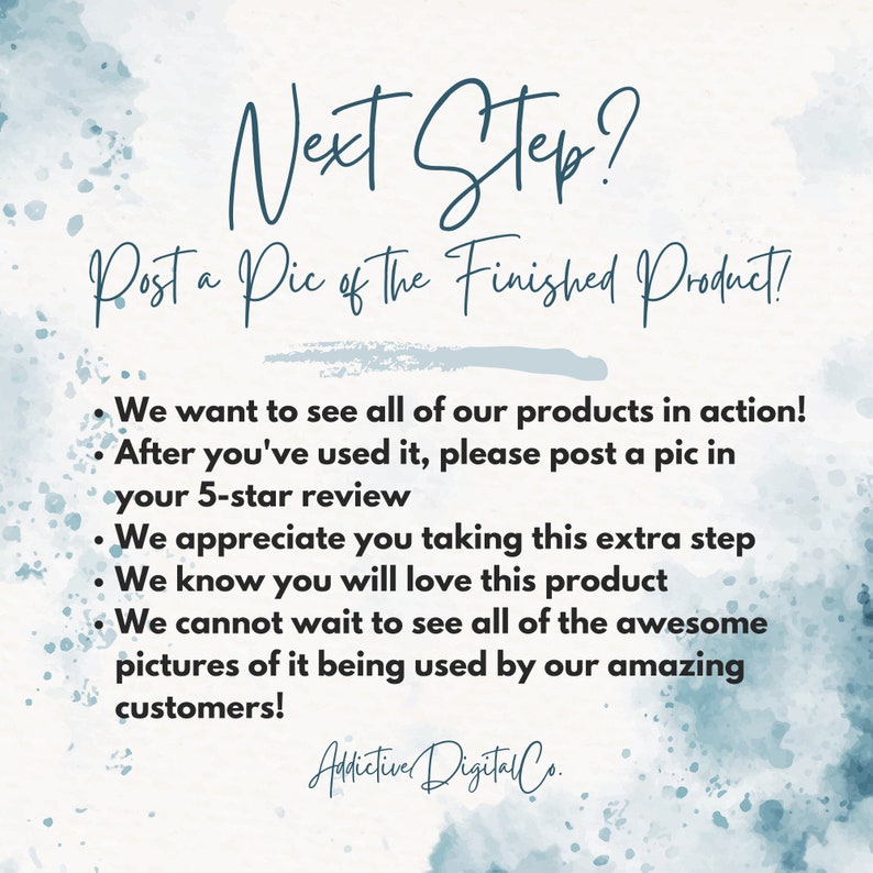 May include: A blue and white watercolor background with the text "Next Step? Post a Pic of The Finished Product!" and a list of bullet points: "We want to see all of our products in action! After you've used it, please post a pic in your 5-star review. We appreciate you taking this extra step. We know you will love this product. We cannot wait to see all of the awesome pictures of it being used by our amazing customers!" The text "Addictive Digital Co." is at the bottom of the image.