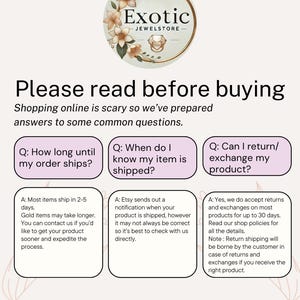 May include: A white and pink graphic with the text "Exotic Jewelstore" in a black font. The graphic features a floral design with a ring in the center. The graphic is surrounded by a white border. The text "Please read before buying" is in a black font. The text "Shopping online is scary so we've prepared answers to some common questions." is in a black font. The text "Q: How long until my order ships?" is in a black font. The text "A: Most items ship in 2-5 days. Gold items may take longer. You can contact us if you'd like to get your product sooner and expedite the process." is in a black font. The text "Q: When do I know my item is shipped?" is in a black font. The text "A: Etsy sends out a notification when your product is shipped, however it may not always be correct so it's best to check with us directly." is in a black font. The text "Q: Can I return/exchange my product?" is in a black font. The text "A: Yes, we do accept returns and exchanges on most products for up to 30 days. Read our shop policies for all the details. Note: Return shipping will be borne by the customer in case of returns and exchanges if you receive the right product." is in a black font.